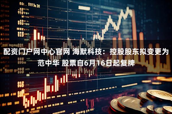 配资门户网中心官网 海默科技：控股股东拟变更为范中华 股票自6月16日起复牌