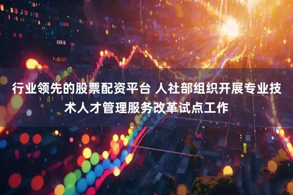 行业领先的股票配资平台 人社部组织开展专业技术人才管理服务改革试点工作