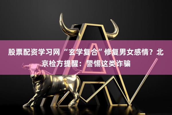 股票配资学习网 “玄学复合”修复男女感情？北京检方提醒：警惕这类诈骗