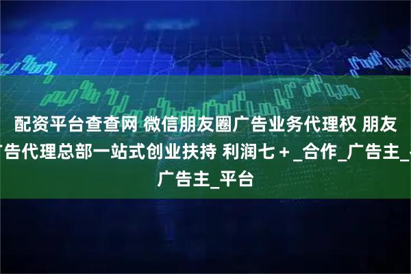 配资平台查查网 微信朋友圈广告业务代理权 朋友圈广告代理总部一站式创业扶持 利润七＋_合作_广告主_平台