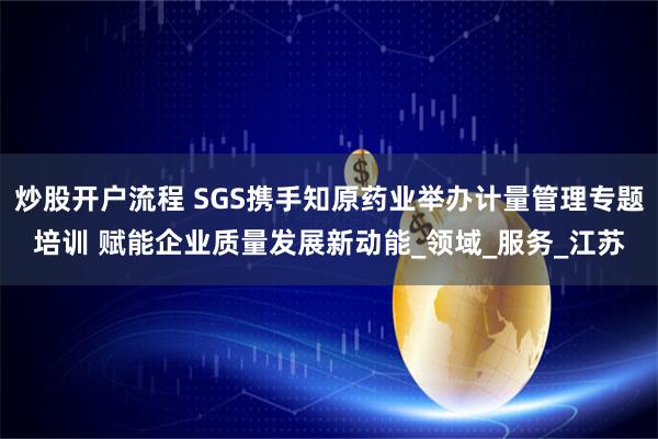 炒股开户流程 SGS携手知原药业举办计量管理专题培训 赋能企业质量发展新动能_领域_服务_江苏