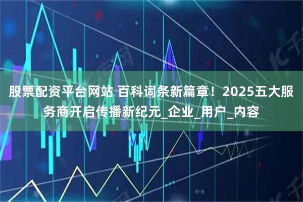 股票配资平台网站 百科词条新篇章！2025五大服务商开启传播新纪元_企业_用户_内容
