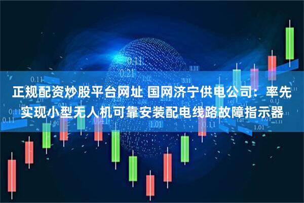 正规配资炒股平台网址 国网济宁供电公司：率先实现小型无人机可靠安装配电线路故障指示器