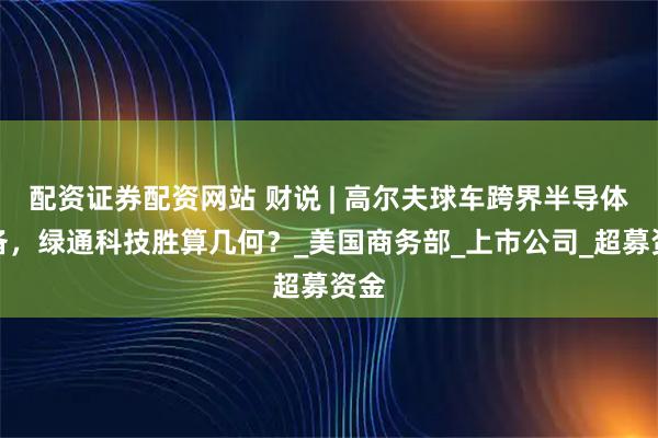 配资证券配资网站 财说 | 高尔夫球车跨界半导体设备，绿通科技胜算几何？_美国商务部_上市公司_超募资金