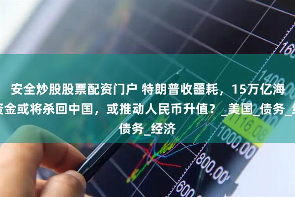 安全炒股股票配资门户 特朗普收噩耗，15万亿海外资金或将杀回中国，或推动人民币升值？_美国_债务_经济