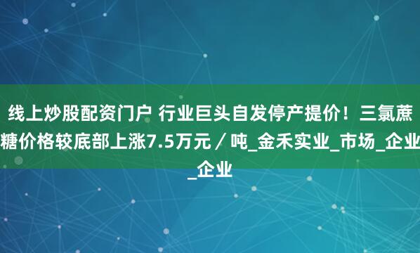 线上炒股配资门户 行业巨头自发停产提价！三氯蔗糖价格较底部上涨7.5万元／吨_金禾实业_市场_企业