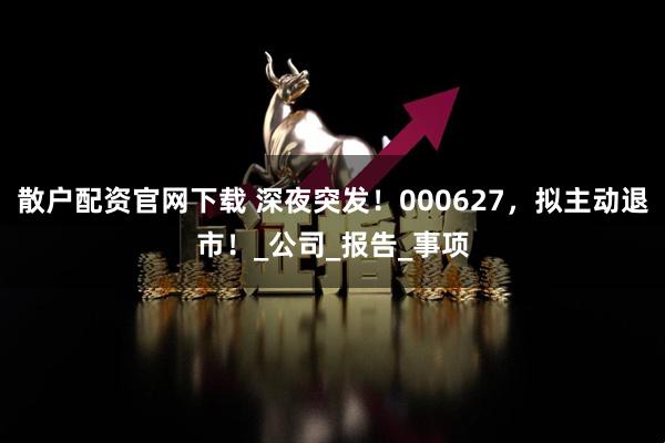 散户配资官网下载 深夜突发！000627，拟主动退市！_公司_报告_事项