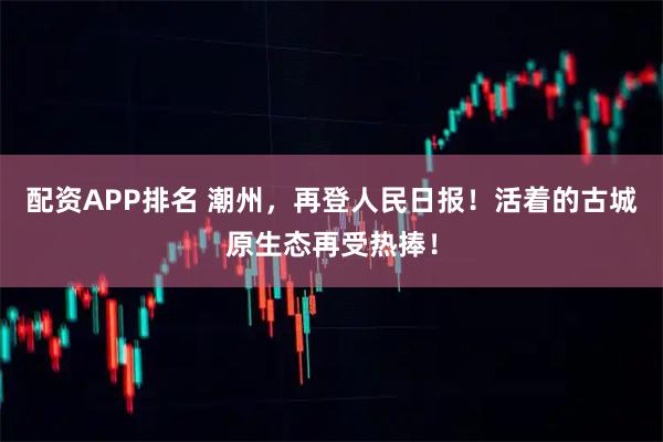 配资APP排名 潮州，再登人民日报！活着的古城原生态再受热捧！