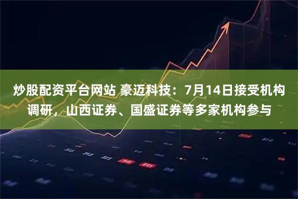 炒股配资平台网站 豪迈科技：7月14日接受机构调研，山西证券、国盛证券等多家机构参与